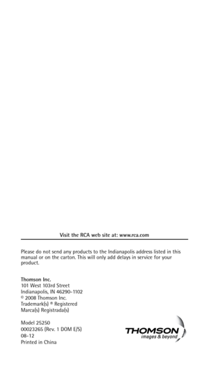 Page 50Visit the RCA web site at: www.rca.com
Please do not send any products to the Indianapolis address listed in this 
manual or on the carton. This will only add delays in service for your 
product.
Thomson Inc.
101 West 103rd Street
Indianapolis, IN 46290-1102
© 2008 Thomson Inc. 
Trademark(s) ® Registered
Marca(s) Registrada(s)
Model 25250
00023265 (Rev. 1 DOM E/S)
08-12
Printed in China 