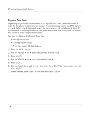 Page 1414
Connections and Setup
Regional Area Codes
Depending on your area, you may need to set regional area codes. These are needed in
order for the phone to determine the number format to display when a valid CID signal is
received. Calls received that match any of the regional area codes display as 10 digits. If
the number is not displayed correctly, the phone may not be able to dial back the number.
You can store up to 6 regional area codes.
You may need to use this feature if you have:
• Multiple area...
