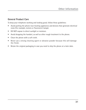 Page 3131
Other Information
General Product Care
To keep your telephone working and looking good, follow these guidelines:
•Avoid putting the phone near heating appliances and devices that generate electrical
noise (for example, motors or fluorescent lamps).
•DO NOT expose to direct sunlight or moisture.
•Avoid dropping the handset, as well as other rough treatment to the phone.
•Clean the phone with a soft cloth.
•Never use a strong cleaning agent or abrasive powder because this will damage
the finish.
•Retain...