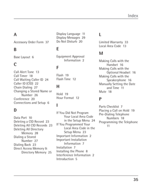 Page 3535
Index
A
Accessory Order Form  37
B
Base Layout  6
C
Call Alert Tone  13
Call Timer  18
Call Waiting Caller ID  24
Caller ID (CID)  22
Chain Dialing  27
Changing a Stored Name or
Number  26
Conference  20
Connections and Setup  6
D
Data Port  10
Deleting a CID Record  23
Deleting All CID Records  23
Deleting All Directory
Memory  28
Dialing a Stored
Number  27
Dialing Back  23
Direct Access Memory &
Directory Memory  25Display Language  11
Display Messages  29
Do Not Disturb  20
E
Equipment Approval...