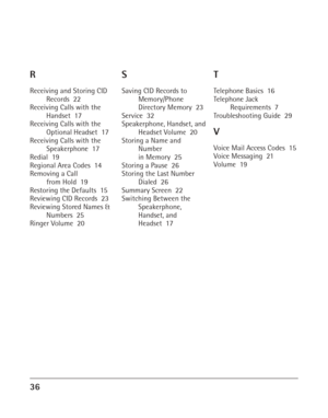 Page 3636
R
Receiving and Storing CID
Records  22
Receiving Calls with the
Handset  17
Receiving Calls with the
Optional Headset  17
Receiving Calls with the
Speakerphone  17
Redial  19
Regional Area Codes  14
Removing a Call
from Hold  19
Restoring the Defaults  15
Reviewing CID Records  23
Reviewing Stored Names &
Numbers  25
Ringer Volume  20
S
Saving CID Records to
Memory/Phone
Directory Memory  23
Service  32
Speakerphone, Handset, and
Headset Volume  20
Storing a Name and
Number
in Memory  25
Storing a...