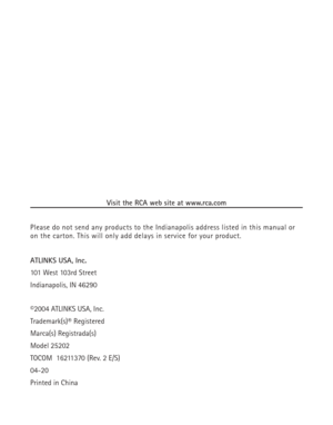 Page 38Visit the RCA web site at www.rca.com
Please do not send any products to the Indianapolis address listed in this manual or
on the carton. This will only add delays in service for your product.
ATLINKS USA, Inc.
101 West 103rd Street
Indianapolis, IN 46290
©2004 ATLINKS USA, Inc.
Trademark(s)® Registered
Marca(s) Registrada(s)
Model 25202
TOCOM  16211370 (Rev. 2 E/S)
04-20
Printed in China 