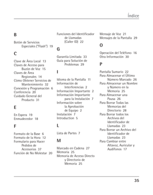 Page 7335
Índice
B
Botón de Servicios
Especiales (“Flash”)  19
C
Clave de Área Local  13
Claves de Acceso para
Buzón de Voz  15
Claves de Área
Regionales  14
Cómo Obtener Servicios de
Mantenimiento  32
Conexión y Programación  6
Conferencia  20
Cuidado General del
Producto  31
E
En Espera  19
Enmudecedor  18
F
Formato de la Base  6
Formato de la Hora  12
Formulario para Hacer
Pedidos de
Accesorios  37
Función de No Molestar  20Funciones del Identificador
de Llamadas
(Caller ID)  22
G
Garantía Limitada  33
Guía...