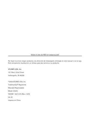 Page 76Visite el sitio de RCA en www.rca.com
Por favor no envíe ningún producto a la dirección de Indianápolis enlistada en este manual o en la caja.
Esto únicamente resultará en un retraso para dar servicio a su producto.
ATLINKS USA, Inc.
101 West 103rd Street
Indianapolis, IN 46290
©2004 ATLINKS USA, Inc.
Trademark(s)® Registered
Marca(s) Registrada(s)
Model 25202
TOCOM  16211370 (Rev. 2 E/S)
04-20
Impreso en China 