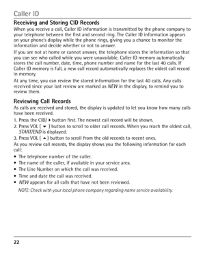 Page 22


Receiving and Storing CID Records
When you receive a call, Caller ID information is transmitted by the phone company to your telephone between the first and second ring. The Caller ID information appears on your phone’s display while the phone rings, giving you a chance to monitor the information and decide whether or not to answer.
If you are not at home or cannot answer, the telephone stores the information so that you can see who called while you were unavailable. Caller ID memory...