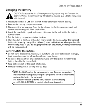 Page 25
5

Changing the Battery
CAUTION: To reduce the risk of fire or personal injury, use only the Thomson Inc. approved Nickel-metal Hydride (Ni-MH) battery model 5-2734, that is compat\
ible with this unit.
1. Make sure handset is OFF (not in TALK mode) before you replace battery.
2. Remove the battery compartment door.
3. Disconnect the battery plug from the jack inside the battery compartment and remove the battery pack from the handset.
4. Insert the new battery pack and connect the cord to the jack...