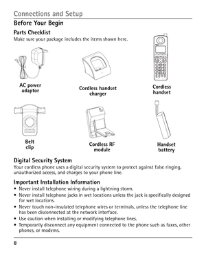 Page 8


Before Your Begin
Parts Checklist
Make sure your package includes the items shown here.
Connections and Setup
Belt clip
AC power adaptor
Handset battery
Cordless handsetCordless handset charger
Cordless RF module
Digital Security System
Your cordless phone uses a digital security system to protect against false ringing, unauthorized access, and charges to your phone line. 
Important Installation Information
•  Never install telephone wiring during a lightning storm.
•  Never install telephone...