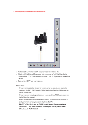 Page 16 
Connecting a Digital Audio Receiver with Coaxial...
 
 
 
 
 
 
 
 
 
 
 
 
 
 
 
 
 
 
 
 
 
 
1.Make sure the power of HDTV and your receiver is turned off. 
2.Obtain a  COAXIAL cable, connect it  to your receiver’s  COAXIAL digital 
input and the  COAXIAL connection on the LINE OUT port on the back of the 
HDTV. 
3.Turn on the HDTV and your receiver. 
 
Please Note:   
If you want pure digital stream for your receiver to decode, you must also 
configure the TV’s OSD Sound->Digital Audio Out...