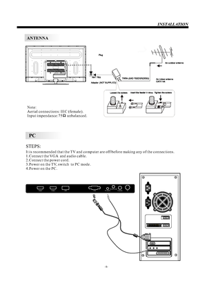 Page 9ANTENNAINSTALLATIONNote:
Aerial connections: IEC (female).
Input impendance:75     unbalanced.
-8-STEPS:PCIt is recommended that the TV and computer are off before making any of the connections.
1.Connect the VGA  and audio cable.
2.Connect the power cord.
3.Power on the TV, switch  to PC mode.
4.Power on the PC.
HDMI1HDMI2USBVGAPC AUDIOHEADPHONECOAXIALR F 