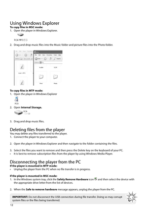 Page 13Using Windows ExplorerTo copy files in MSC mode:
1.  Open the player in Windows Explorer.
 
2.  Drag and drop music files into the Music folder and picture files into the Photo folder.
 
To copy files in MTP mode:
1.  Open the player in Windows Explorer
 
2. Open Internal Storage.
 
3.  Drag and drop music files.
Deleting files from the playerYou may delete any files transferred to the player.
1.  Connect the player to your computer.
2.  Open the player in Windows Explorer and then navigate to the folder...