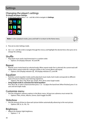 Page 3130
Settings
Changing the player’s settingsTo change the player settings:
1.  In the Home menu, press + or – and  or  to navigate to Settings.
 
2. Press   to enter Settings mode.
3. Use   + or – and 
 or  to navigate through the menus and highlight the desired item, then press  to 
change the settings.
 
Shuffle •  Plays back music tracks (mp3/wma/wav) in a random order. •  Options: On (Display indicator: ) and Off.
Repeat•  Repeats music tracks based on selected mode. When repeat mode One is selected,...