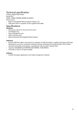 Page 3635
Technical specificationProduct: Digital Audio Player
Brand: RCA
Model:  M4804, M4804R, M4808 and M4816 
Power source:
•  Built-in rechargeable lithium-polymer battery 3.7V 
•  USB power (from a computer via the supplied USB cable) 
SpecificationsHardware
•  Dimensions: 98 mm H, 45.6 mm W, 9.9 mm D
•  Unit Weight: 40 g
•  Stereo Headphones jack
•  USB Connection Jack
•  Battery Operated: Rechargeable lithium battery.
USB Drive
•  External USB Drive: When connected to a computer via USB, the player is...