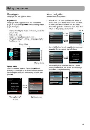Page 13
13
Menu navigationWhen a menu is displayed:
• Press + and  – to scroll up and down the list of 
menu items. (The Home menu shows one item 
at a time; other menus show five at a time.)
• Press 
 to go to the next menu level. Press  to 
return to the previous menu level.
•  If the highlighted item is playable (for example,  an audio file), press 
 to start playback.
•  If the highlighted item indicates the current  setting (for example, the repeat mode setting), 
press 
 to change the setting.
Song5...