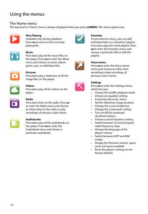 Page 14
14
Using the menus
The Home menuThe top-level or “Home” menu is always displayed when you press /MENU. The menu options are:
Now Playing
Available only during playback. 
Press 
 to return to the currently 
playing file.
Music
Press 
 to play all the music files on 
the player. Press  to enter the Music 
menu and choose an artist, album, 
genre, year, or individual title.
Pictures
Press 
 to play a slideshow of all the 
image files on the player. 
Videos
Press 
 to play all the videos on the 
player....