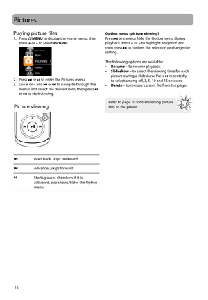 Page 16
16
Pictures
Picture viewing
Goes back, skips backward
Advances, skips forward 
Starts/pauses slideshow if it is 
activated, also shows/hides the Option 
menu
 
 
 
Refer to page 10 for transferring picture 
files to the player.
Option menu (picture viewing)
Press  to show or hide the Option menu during 
playback. Press  + or  – to highlight an option and 
then press 
 to confirm the selection or change the 
setting.
The following options are available: 
•  Resume  – to resume playback
•  Slideshow –  to...