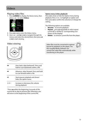 Page 17
17
Videos
Video viewing
Goes back, skips backward*. Press and 
hold to scan backwards within a file
Advances, skips forward. Press and hold 
to scan forward within a file
Starts/pauses playback and shows/
hides the option menu 
Increases or decreases the volume 
during playback 
 
+  or  –
* Press  within the beginning 4 seconds of the 
current file to skip to previous file. Otherwise, you 
will return to the beginning of the current file.
Option menu (video playback)
Press  to show or hide the Option...