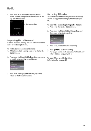 Page 19
19
4. Press 
 or  to choose the desired station 
preset number. The preset number shows at the  
top left of the screen.
 
ListenStereo
P01
FM103.00 MHz
88 108 96 103
93
Preset number
Improving FM radio soundIf stereo reception is noisy, you can often reduce the 
noise by switching to mono.
To switch between stereo and mono:
1.  While the radio is playing, press 
 to display the 
Option menu.
2. Press  + or  – to highlight  Mode and then press 
 
to switch between  Stereo and Mono .
 
FM103.00 MHz
Back...