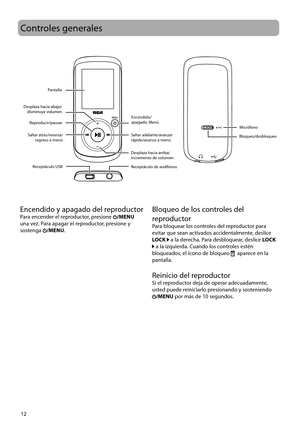 Page 41
12
MIC
Controles generales
PantallaBloqueo/desbloqueo
Encendido/
apagado, Menú
Receptáculo de audífonos
Receptáculo USB
Reproducir/pausar
Saltar atrás/reversa/ regreso a menú Saltar adelante/avanzar 
rápido/avance a menú
Desplaza hacia arriba/
incremento de volumen
 Desplaza hacia abajo/
disminuye volumen
Micrófono
Encendido y apagado del reproductorPara encender el reproductor, presione /MENU 
una vez. Para apagar el reproductor, presione y 
sostenga 
/MENU.
Bloqueo de los controles del 
reproductor...
