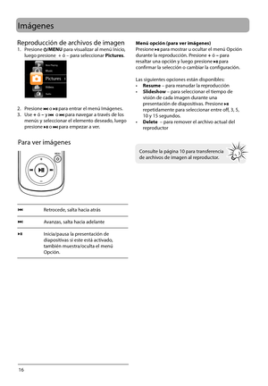 Page 45
16
Imágenes
Para ver imágenes
Retrocede, salta hacia atrás
Avanzas, salta hacia adelante
Inicia/pausa la presentación de 
diapositivas si este está activado, 
también muestra/oculta el menú 
Opción.
 
 
 
Consulte la página 10 para transferencia 
de archivos de imagen al reproductor.
Menú opción (para ver imágenes)
Presione   para mostrar u ocultar el menú Opción 
durant
e la reproducción. Presione  + ó – para 
resaltar una opción y luego presione 
  para 
c
onfirmar la selección o cambiar la...