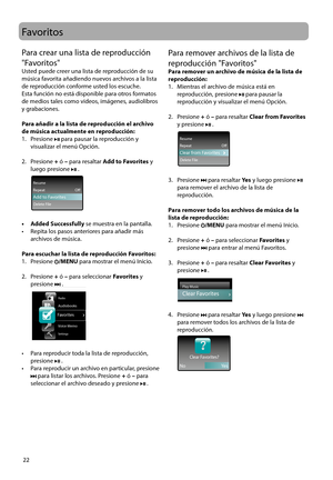 Page 51
22
Para remover archivos de la lista de 
reproducción "Favoritos" 
Para remover un archivo de música de la lista de 
reproducción:
1.   Mientras el archivo de música está en reproducción, presione 
 para pausar la 
reproducción y visualizar el menú Opción.
2.   Presione + ó – para resaltar  Clear from Favorites 
y presione 
 .
 
All My Friends
Counting Crows ThisDesertLifeRepeat                                   OffResume
Delete FileClear from Favorites
3.   Presione  para resaltar  Ye s y luego...