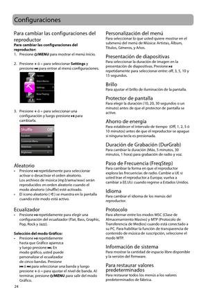 Page 53
24
Configuraciones
Para cambiar las configuraciones del 
reproductor
Para cambiar las configuraciones del 
reproductor:
1.   Presione 
/MENU para mostrar el menú Inicio.
2.   Presione + ó – para seleccionar  Settings y 
presione 
 para entrar al menú configuraciones.
 
Settings
Now Playing
Music
Voice Memo
Home
Favorites
3.   Presione + ó – para seleccionar una  configuración y luego presione  para 
cambiarla.
 
Shuffle                  Off
Settings
Equalizer                                  Jazz...