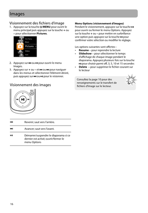 Page 74
16
Images
Visionnement des images
Revenir; saut vers l’arrière.
Avancer; saut vers l’avant.
Démarrer/suspendre le diaporama si ce 
dernier est activé; ouvrir/fermer le 
menu Options
 
 
 
Consultez la page 10 pour des 
renseignements sur le transfert de 
fichiers d’image sur le lecteur.
Menu Options (visionnement d’images)
Pendant le visionnement, appuyez sur la touche  pour ouvrir ou fermer le menu Options. Appuyez 
sur la touche  + ou  – pour mettre en surbrillance 
une option puis appuyez sur la...