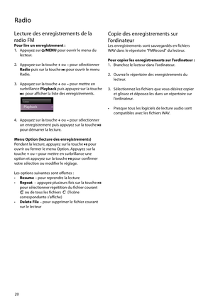 Page 78
20
Radio
Lecture des enregistrements de la 
radio FM
Pour lire un enregistrement :
1.   Appuyez sur /MENU pour ouvrir le menu du 
lecteur.
2.   Appuyez sur la touche  + ou  – pour sélectionner 
Radio  puis sur la touche 
 pour ouvrir le menu 
Radio.
3.   Appuyez sur la touche  + ou  – pour mettre en 
surbrillance  Playback puis appuyez sur la touche 
  pour afficher la liste des enregistrements.
 Radio
ListenLi tListListListListenenenen
Playback
4.   Appuyez sur la touche  + ou  – pour sélectionner 
un...