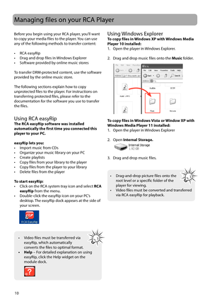 Page 10
Managing files on your RCA Player
10
Before you begin using your RCA player, you’ll want 
to copy your media files to the player. You can use 
any of the following methods to transfer content:
• RCA easyRip
•  Drag and drop files in Windows Explorer
•  Software provided by online music stores
To transfer DRM-protected content, use the software 
provided by the online music store. 
The following sections explain how to copy 
unprotected files to the player. For instructions on 
transferring protected...