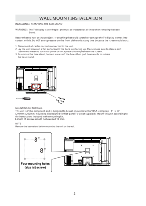 Page 15WA L L
 M O U N T I N S TA L L AT I O N
I N S TA L L I N G R E M O V I N G  T H E B A S E S TA N D
WA R N I N G /
: T h e  TV Di s p la y  is v e ry  fr a g i l e an d  mu s t  be p ro te c te d  at a l l t i m e s  wh e n  re m o v i n g  the  ba s e
S t a n d
B e  s u r e t h a t n o h a r d o r s h a r p o b j e c t o r a n y t h i n g t h a t c o u l d  s c r a tc h o r d a m a g e  t h e T V d i s p l a y c o m e s i n to
c o n t ac t  w i t h i t D o N OT  e x e r t p re s s u re on t h e f ro n t...