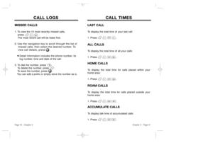 Page 22Chapter 3 - Page 41
Page 40 - Chapter 3
CALL LOGS CALL LOGS
MISSED CALLS1. To view the 10 most recently missed calls, 
press                   .  
The most recent call will be listed first. 
2. Use the navigation key to scroll through the list of 
missed calls, then select the desired number. To 
view call details, press . 
Detail information includes the phone number, its 
log number, time and date of the call.
3. To dial the number, press        .
To delete the number, press       .
To save the...