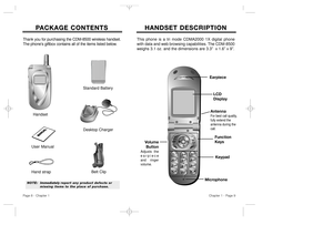 Page 6HANDSET DESCRIPTION HANDSET DESCRIPTIONVolume
Button
Adjusts the
earpieceand ringer
volume.
Earpiece
Function
Keys
Keypad
Microphone
This phone is a tri mode CDMA2000 1X digital phone
with data and web browsing capabilities. The CDM-8500
weighs 3.1 oz. and the dimensions are 3.3”  x 1.6” x 9”.
Chapter 1 - Page 9
P P
ACKAGE CONTENTS ACKAGE CONTENTS
Thank you for purchasing the CDM-8500 wireless handset.
The phone’s giftbox contains all of the items listed below.
NOTE:Immediately report any product defects...