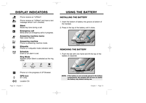 Page 8USING THE BA USING THE BA
TTER TTER
Y Y
Chapter 1 - Page 13
DISPLA DISPLA
Y INDICA Y INDICA
TORS TORS
INSTALLING THE BATTERY1. Insert the bottom of battery into groove at bottom of 
the handset.  
2. Press in the top of the battery until it clicks.REMOVING THE BATTERY1. 
Push the tab with one hand and lift the top of the 
battery
to separate.
NOTE:  If the battery is not correctly placed in the battery 
compartment, the handset will not turn on and/or
the battery may detach during use.
Page 12 - Chapter...