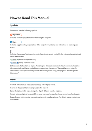 Page 11How to Read This Manual
Symbols
This manual uses the following symbols:
Indicates points to pay attention to when using the projector.
Indicates supplementary explanations of the projector’s functions, and instructions on resolving user
errors.
[ ]
Indicates the names of buttons on the control panel and remote control. It also indicates items displayed
on the menu screens.
(mainly Europe and Asia)
(mainly North America)
Differences in the functions of Region A and Region B models are indicated by two...