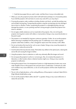 Page 146• Soak the tissue paper that you used in water, and then throw it away as burnable trash.
• When you carry the projector by hand, hold it with both hands and keep it in a horizontal position. If you hold the projector with one hand, its covers may come off or you may drop it.
• If moving the projector under conditions including vibration and shock, use both the packing case and included carrying bag. Transporting the projector using the carrying bag only may damage it
due to shock or vibration. Further,...