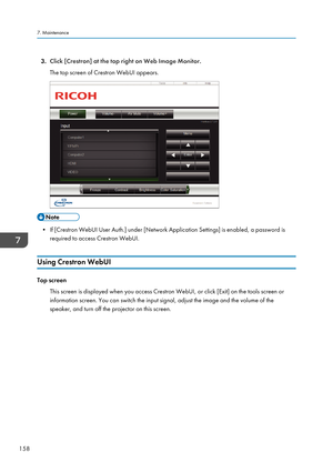 Page 1603.Click [Crestron] at the top right on Web Image Monitor.
The top screen of Crestron WebUI appears.
• If [Crestron WebUI User Auth.] under [Network Application Settings] is enabled, a password is required to access Crestron WebUI.
Using Crestron WebUI
Top screen This screen is displayed when you access Crestron WebUI, or click [Exit] on the tools screen or
information screen. You can switch the input signal, adjust the image and the volume of the
speaker, and turn off the projector on this screen.
7....