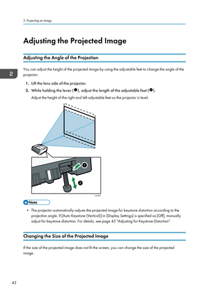 Page 44Adjusting the Projected Image
Adjusting the Angle of the Projection
You can adjust the height of the projected image by using the adjustable feet to change the angle of the
projector.
1. Lift the lens side of the projector.
2. While holding the lever (
), adjust the length of the adjustable feet ().
Adjust the height of the right and left adjustable feet so the projector is level.
• The projector automatically adjusts the projected image for keystone distortion according to the projection angle. If [Auto...