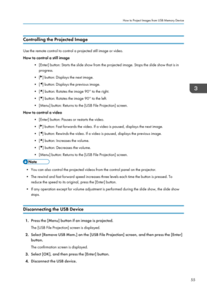 Page 57Controlling the Projected Image
Use the remote control to control a projected still image or video.
How to control a still image
• [Enter] button: Starts the slide show from the projected image. Stops the slide show that is inprogress.
• [
] button: Displays the next image.
• [
] button: Displays the previous image.
• [
] button: Rotates the image 90° to the right.
• [
] button: Rotates the image 90° to the left.
• [Menu] button: Returns to the [USB File Projection] screen.
How to control a video
•...
