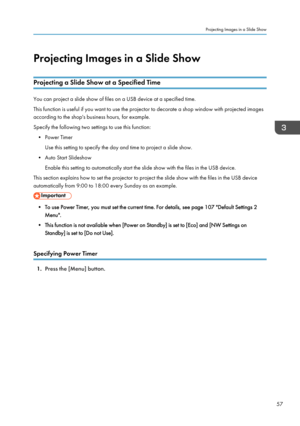 Page 59Projecting Images in a Slide ShowProjecting a Slide Show at a Specified Time
You can project a slide show of files on a USB device at a specified time.This function is useful if you want to use the projector to decorate a shop window with projected images
according to the shop's business hours, for example.
Specify the following two settings to use this function:
• Power Timer Use this setting to specify the day and time to project a slide show.
• Auto Start Slideshow Enable this setting to...