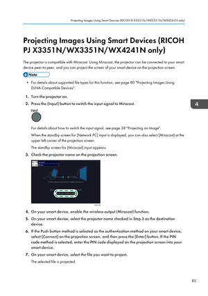 Page 87Projecting Images Using Smart Devices (RICOH
PJ X3351N/WX3351N/WX4241N only)
The projector is compatible with Miracast. Using Miracast, the projector can be connected to your smart
device peer-to-peer, and you can project the screen of your smart device on the projection screen.
• For details about supported file types for this function, see page 80 "Projecting Images Using DLNA-Compatible Devices".
1. Turn the projector on.
2. Press the [Input] button to switch the input signal to Miracast.
For...