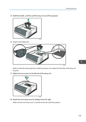 Page 1515.Hold the handle, and then pull the lamp unit out of the projector.
6.Insert a new lamp unit.
Make sure that the small projections inside the projector are inserted into the holes of the lamp unit
properly.
7. Tighten the two screws on the left side of the lamp unit.
8.Attach the inner lamp cover by sliding it from the right.
Make sure the inner lamp cover is inserted into the slits inside the projector.
Replacing the Lamp
149CUD025 CUD026 CUD027   