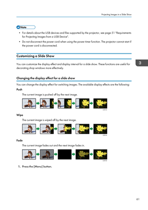 Page 63• For details about the USB devices and files supported by the projector, see page 51 "Requirementsfor Projecting Images from a USB Device".
• Do not disconnect the power cord when using the power timer function. The projector cannot start if the power cord is disconnected.
Customizing a Slide Show
You can customize the display effect and display interval for a slide show. These functions are useful for
decorating shop windows more effectively.
Changing the display effect for a slide show
You can...