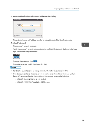 Page 816.Enter the identification code on the QuickProjection dialog.
The projector's name or IP address can also be entered instead of the identification code.
7. Click [Projection].
The computer's screen is projected.
While the computer's screen is being projected, a small QuickProjection is displayed in the lower
right corner of the computer's screen.
To pause the projection, click .
To quit the projection, click [
], and then click [OK].
• For detailed QuickProjection operating methods,...