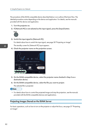 Page 84The procedure of the DLNA-compatible device described below is an outline of the basic flow. The
detailed procedure varies depending on the device and application. For details, see the manuals
provided with the device and application.
1. Turn the projector on.
2. If [Network PC] is not selected as the input signal, press the [Input] button.
3.Switch the input signal to [Network PC].
For details about how to switch the input signal, see page 38 "Projecting an Image". The standby screen for...