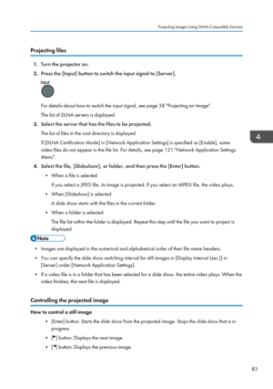 Page 85Projecting files
1.Turn the projector on.
2. Press the [Input] button to switch the input signal to [Server].
For details about how to switch the input signal, see page 38 "Projecting an Image".
The list of DLNA servers is displayed.
3. Select the server that has the files to be projected.
The list of files in the root directory is displayed.
If [DLNA Certification Mode] in [Network Application Settings] is specified as [Enable], some
video files do not appear in the file list. For details, see...