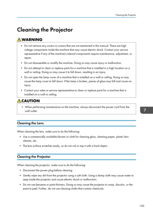 Page 147Cleaning the Projector• Do not remove any covers or screws that are not mentioned in this manual. There are highvoltage components inside the machine that may cause electric shock. Contact your servicerepresentative if any of the machine's internal components require maintenance, adjustment, or
repair.
• Do not disassemble or modify the machine. Doing so may cause injury or malfunction.
• Do not attempt to clean or replace parts for a machine that is installed in a high location on a wall or ceiling....