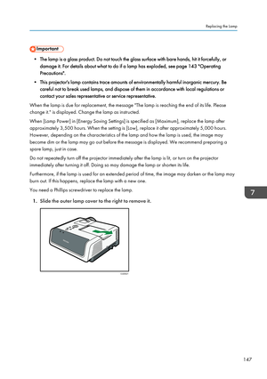 Page 149• The lamp is a glass product. Do not touch the glass surface with bare hands, hit it forcefully, ordamage it. For details about what to do if a lamp has exploded, see page 143 "Operating
Precautions".
• This projector's lamp contains trace amounts of environmentally harmful inorganic mercury. Be careful not to break used lamps, and dispose of them in accordance with local regulations or
contact your sales representative or service representative.
When the lamp is due for replacement, the...