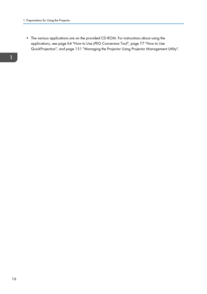 Page 18• The various applications are on the provided CD-ROM. For instructions about using theapplications, see page 64 "How to Use JPEG Conversion Tool", page 77 "How to Use
QuickProjection", and page 151 "Managing the Projector Using Projector Management Utility".1. Preparations for Using the Projector
16  