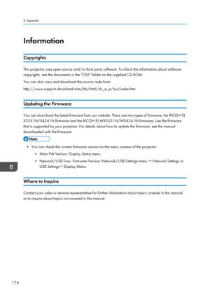 Page 176InformationCopyrights
This projector uses open source and/or third party software. To check the information about softwarecopyrights, see the documents in the "OSS" folder on the supplied CD-ROM.
You can also view and download the source code from:
http://www.support-download.com/bb/html/dr_ut_e/oss/index.htm
Updating the Firmware
You can download the latest firmware from our website. There are two types of firmware; the RICOH PJ X3351N/X4241N firmware and the RICOH PJ WX3351N/WX4241N firmware....