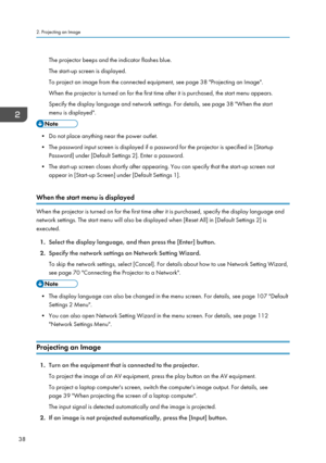 Page 40The projector beeps and the indicator flashes blue.
The start-up screen is displayed.
To project an image from the connected equipment, see page 38 "Projecting an Image".
When the projector is turned on for the first time after it is purchased, the start menu appears.
Specify the display language and network settings. For details, see page 38 "When the start menu is displayed".
• Do not place anything near the power outlet.
• The password input screen is displayed if a password for the...