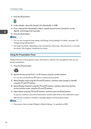 Page 521.Press the [Eco] button.
2.In [Eco Mode], select [On (Auto)], [On (Detailed)], or [Off].
3. If you selected [On (Detailed)] in Step 2, specify [Lamp Power], [Lamp Pwr on No
Signal], and [Image Eco] manually.
4. Press the [Eco] button.
• You can also change the lamp settings with [Energy Saving Settings]. For details, see page 102
"Energy Saving Settings Menu".
• The image may flicker, depending on the characteristics of the lamp, when the power is cut by the Eco Mode. If this happens, disable...